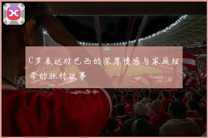 C罗表达对巴西的深厚情感与家庭纽带的独特故事