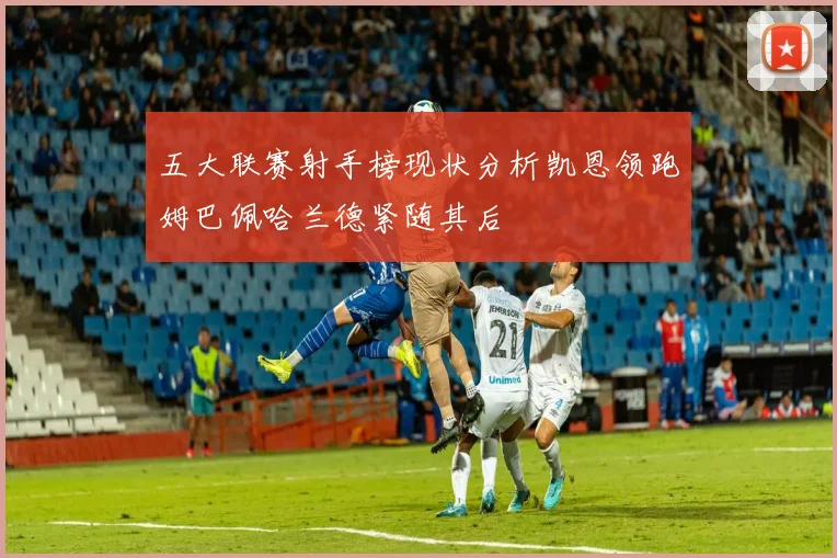 五大联赛射手榜现状分析凯恩领跑姆巴佩哈兰德紧随其后