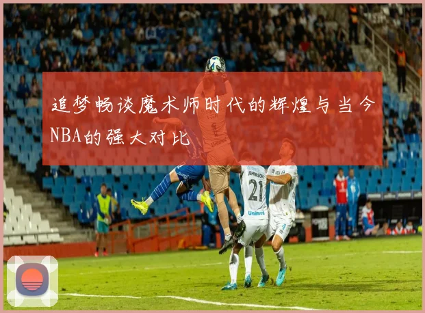 追梦畅谈魔术师时代的辉煌与当今NBA的强大对比