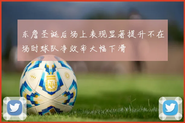 东詹圣诞后场上表现显著提升不在场时球队净效率大幅下滑