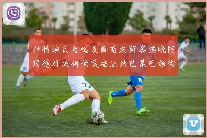 科特迪瓦与喀麦隆首发阵容揭晓阿玛德对决姆伯莫福法纳巴莱巴领衔出战