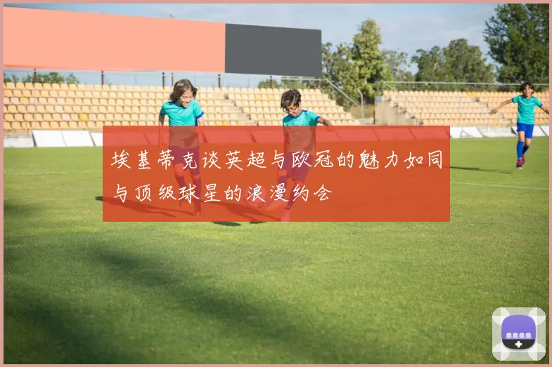 埃基蒂克谈英超与欧冠的魅力如同与顶级球星的浪漫约会