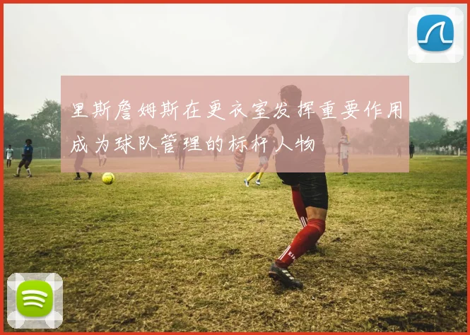 里斯詹姆斯在更衣室发挥重要作用成为球队管理的标杆人物