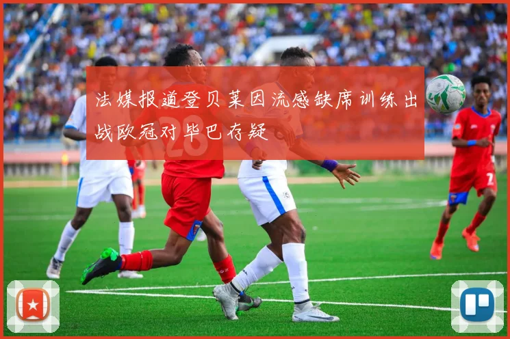 法媒报道登贝莱因流感缺席训练出战欧冠对毕巴存疑