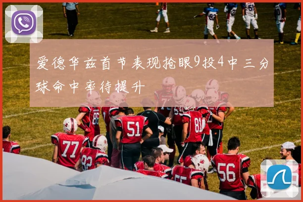 爱德华兹首节表现抢眼9投4中三分球命中率待提升