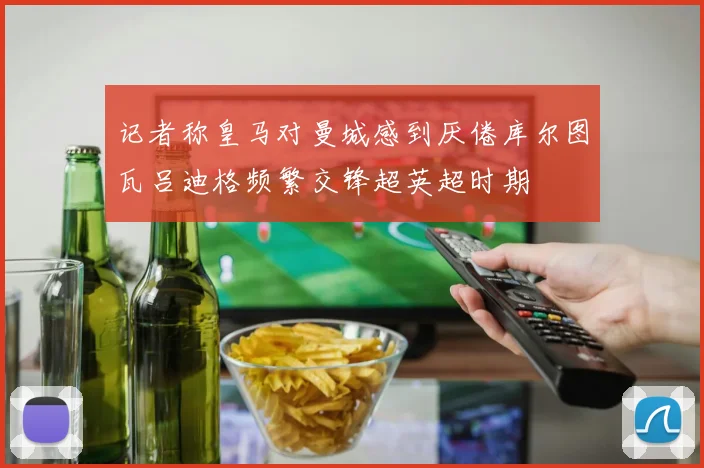 记者称皇马对曼城感到厌倦库尔图瓦吕迪格频繁交锋超英超时期