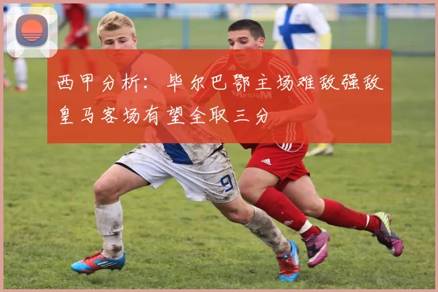西甲分析：毕尔巴鄂主场难敌强敌皇马客场有望全取三分