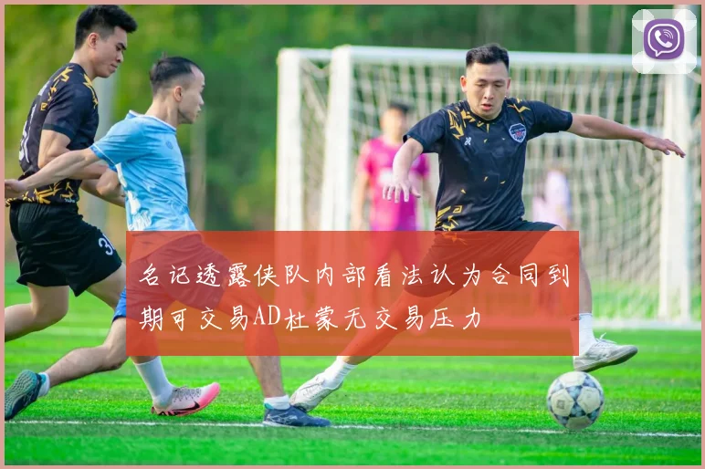 名记透露侠队内部看法认为合同到期可交易AD杜蒙无交易压力