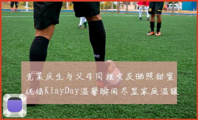 克莱庆生与父母同框女友晒照甜蜜祝福KlayDay温馨瞬间尽显家庭温暖