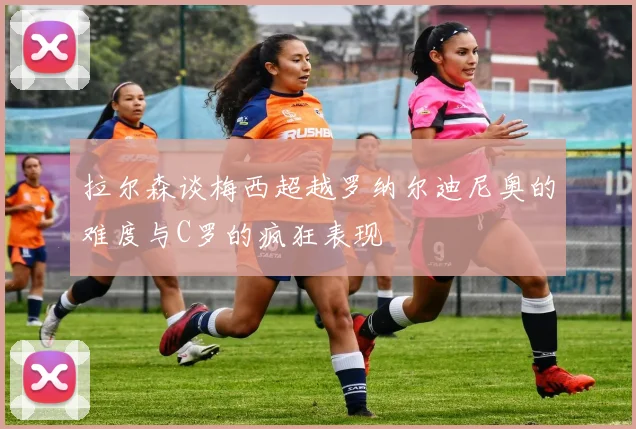 拉尔森谈梅西超越罗纳尔迪尼奥的难度与C罗的疯狂表现