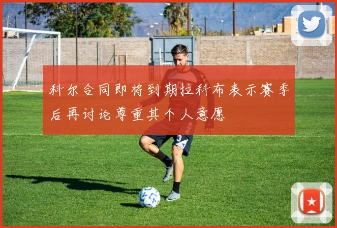 科尔合同即将到期拉科布表示赛季后再讨论尊重其个人意愿