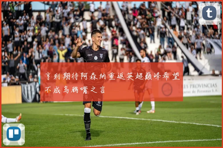 亨利期待阿森纳重返英超巅峰希望不成乌鸦嘴之言