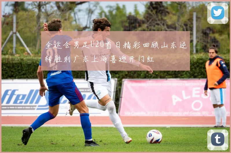 全运会男足U20首日精彩回顾山东逆转胜利广东上海喜迎开门红