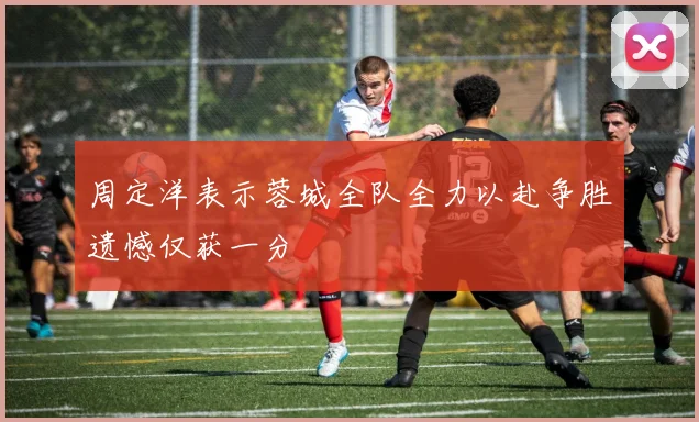 周定洋表示蓉城全队全力以赴争胜遗憾仅获一分