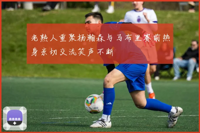 老熟人重聚杨瀚森与马布里赛前热身亲切交流笑声不断