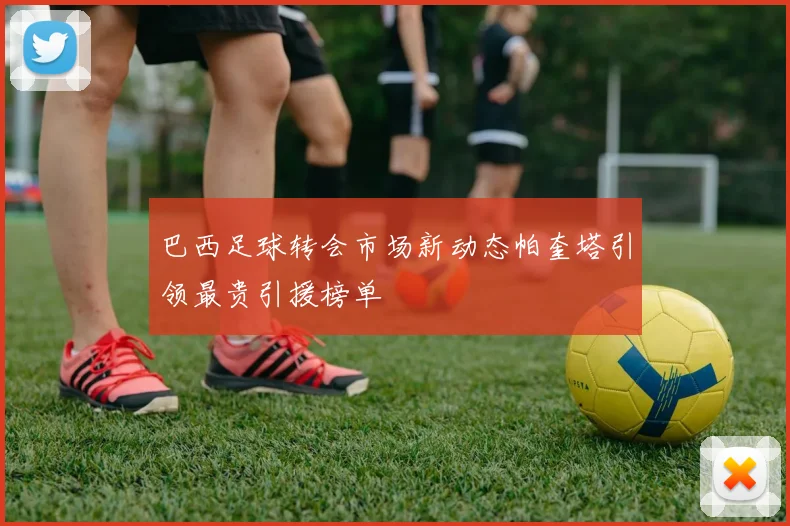 巴西足球转会市场新动态帕奎塔引领最贵引援榜单