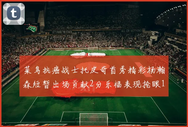 菜鸟抗癌战士托皮奇首秀精彩杨瀚森短暂出场贡献2分乐福表现抢眼14分钟斩获11分2助